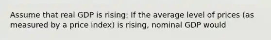 Assume that real GDP is rising: If the average level of prices (as measured by a price index) is rising, nominal GDP would