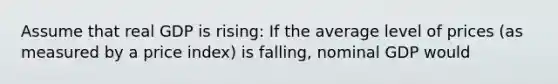 Assume that real GDP is rising: If the average level of prices (as measured by a price index) is falling, nominal GDP would