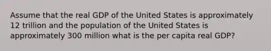 Assume that the real GDP of the United States is approximately 12 trillion and the population of the United States is approximately 300 million what is the per capita real GDP?