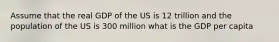 Assume that the real GDP of the US is 12 trillion and the population of the US is 300 million what is the GDP per capita