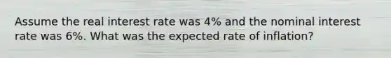 Assume the real interest rate was 4% and the nominal interest rate was 6%. What was the expected rate of inflation?