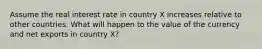 Assume the real interest rate in country X increases relative to other countries. What will happen to the value of the currency and net exports in country X?