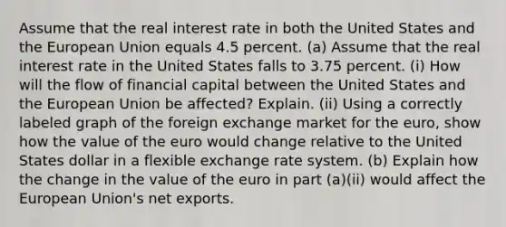 Assume that the real interest rate in both the United States and the European Union equals 4.5 percent. (a) Assume that the real interest rate in the United States falls to 3.75 percent. (i) How will the flow of financial capital between the United States and the European Union be affected? Explain. (ii) Using a correctly labeled graph of the foreign exchange market for the euro, show how the value of the euro would change relative to the United States dollar in a flexible exchange rate system. (b) Explain how the change in the value of the euro in part (a)(ii) would affect the European Union's net exports.