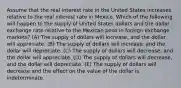 Assume that the real interest rate in the United States increases relative to the real interest rate in Mexico. Which of the following will happen to the supply of United States dollars and the dollar exchange rate relative to the Mexican peso in foreign exchange markets? (A) The supply of dollars will increase, and the dollar will appreciate. (B) The supply of dollars will increase, and the dollar will depreciate. (C) The supply of dollars will decrease, and the dollar will appreciate. (D) The supply of dollars will decrease, and the dollar will depreciate. (E) The supply of dollars will decrease and the effect on the value of the dollar is indeterminate.