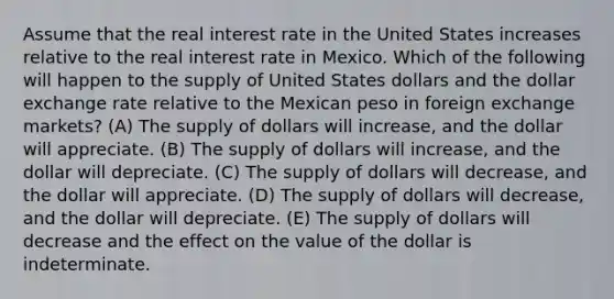 Assume that the real interest rate in the United States increases relative to the real interest rate in Mexico. Which of the following will happen to the supply of United States dollars and the dollar exchange rate relative to the Mexican peso in foreign exchange markets? (A) The supply of dollars will increase, and the dollar will appreciate. (B) The supply of dollars will increase, and the dollar will depreciate. (C) The supply of dollars will decrease, and the dollar will appreciate. (D) The supply of dollars will decrease, and the dollar will depreciate. (E) The supply of dollars will decrease and the effect on the value of the dollar is indeterminate.