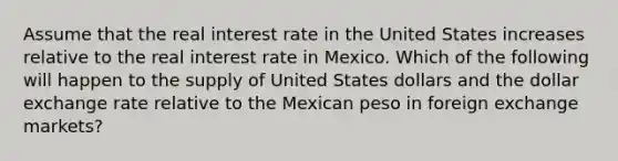 Assume that the real interest rate in the United States increases relative to the real interest rate in Mexico. Which of the following will happen to the supply of United States dollars and the dollar exchange rate relative to the Mexican peso in foreign exchange markets?