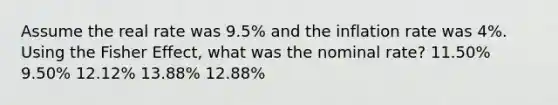 Assume the real rate was 9.5% and the inflation rate was 4%. Using the Fisher Effect, what was the nominal rate? 11.50% 9.50% 12.12% 13.88% 12.88%