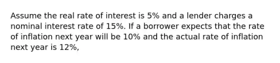 Assume the real rate of interest is 5% and a lender charges a nominal interest rate of 15%. If a borrower expects that the rate of inflation next year will be 10% and the actual rate of inflation next year is 12%,