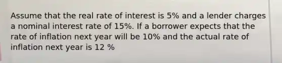 Assume that the real rate of interest is 5% and a lender charges a nominal interest rate of 15%. If a borrower expects that the rate of inflation next year will be 10% and the actual rate of inflation next year is 12 %