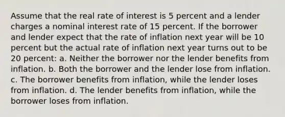 Assume that the real rate of interest is 5 percent and a lender charges a nominal interest rate of 15 percent. If the borrower and lender expect that the rate of inflation next year will be 10 percent but the actual rate of inflation next year turns out to be 20 percent: a. Neither the borrower nor the lender benefits from inflation. b. Both the borrower and the lender lose from inflation. c. The borrower benefits from inflation, while the lender loses from inflation. d. The lender benefits from inflation, while the borrower loses from inflation.