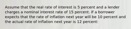 Assume that the real rate of interest is 5 percent and a lender charges a nominal interest rate of 15 percent. If a borrower expects that the rate of inflation next year will be 10 percent and the actual rate of inflation next year is 12 percent: