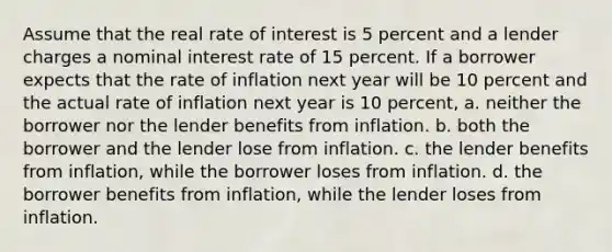 Assume that the real rate of interest is 5 percent and a lender charges a nominal interest rate of 15 percent. If a borrower expects that the rate of inflation next year will be 10 percent and the actual rate of inflation next year is 10 percent, a. neither the borrower nor the lender benefits from inflation. b. both the borrower and the lender lose from inflation. c. the lender benefits from inflation, while the borrower loses from inflation. d. the borrower benefits from inflation, while the lender loses from inflation.