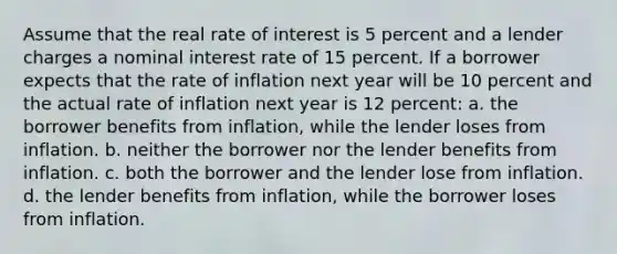 Assume that the real rate of interest is 5 percent and a lender charges a nominal interest rate of 15 percent. If a borrower expects that the rate of inflation next year will be 10 percent and the actual rate of inflation next year is 12 percent: a. the borrower benefits from inflation, while the lender loses from inflation. b. neither the borrower nor the lender benefits from inflation. c. both the borrower and the lender lose from inflation. d. the lender benefits from inflation, while the borrower loses from inflation.