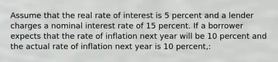 Assume that the real rate of interest is 5 percent and a lender charges a nominal interest rate of 15 percent. If a borrower expects that the rate of inflation next year will be 10 percent and the actual rate of inflation next year is 10 percent,: