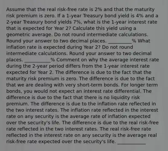 Assume that the real risk-free rate is 2% and that the maturity risk premium is zero. If a 1-year Treasury bond yield is 4% and a 2-year Treasury bond yields 7%, what is the 1-year interest rate that is expected for Year 2? Calculate this yield using a geometric average. Do not round intermediate calculations. Round your answer to two decimal places. __________% What inflation rate is expected during Year 2? Do not round intermediate calculations. Round your answer to two decimal places. ___________% Comment on why the average interest rate during the 2-year period differs from the 1-year interest rate expected for Year 2. The difference is due to the fact that the maturity risk premium is zero. The difference is due to the fact that we are dealing with very short-term bonds. For longer term bonds, you would not expect an interest rate differential. The difference is due to the fact that there is no liquidity risk premium. The difference is due to the inflation rate reflected in the two interest rates. The inflation rate reflected in the interest rate on any security is the average rate of inflation expected over the security's life. The difference is due to the real risk-free rate reflected in the two interest rates. The real risk-free rate reflected in the interest rate on any security is the average real risk-free rate expected over the security's life. ____________