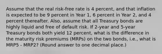 Assume that the real risk-free rate is 4 percent, and that inflation is expected to be 9 percent in Year 1, 6 percent in Year 2, and 4 percent thereafter. Also, assume that all Treasury bonds are highly liquid and free of default risk. If 2-year and 5-year Treasury bonds both yield 12 percent, what is the difference in the maturity risk premiums (MRPs) on the two bonds, i.e., what is MRP5 - MRP2? (Round answer to one decimal place.)