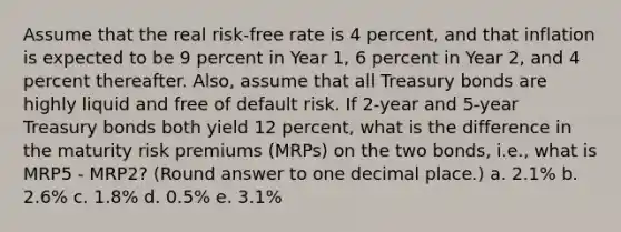 Assume that the real risk-free rate is 4 percent, and that inflation is expected to be 9 percent in Year 1, 6 percent in Year 2, and 4 percent thereafter. Also, assume that all Treasury bonds are highly liquid and free of default risk. If 2-year and 5-year Treasury bonds both yield 12 percent, what is the difference in the maturity risk premiums (MRPs) on the two bonds, i.e., what is MRP5 - MRP2? (Round answer to one decimal place.) a. 2.1% b. 2.6% c. 1.8% d. 0.5% e. 3.1%