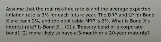 Assume that the real risk-free rate is and the average expected inflation rate is 3% for each future year. The DRP and LP for Bond X are each 1%, and the applicable MRP is 2%. What is Bond X's interest rate? Is Bond X... (1) a Treasury bond or a corporate bond? (2) more likely to have a 3-month or a 20-year maturity?