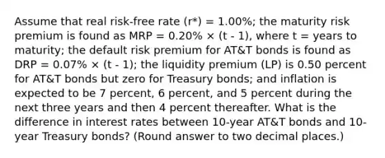 Assume that real risk-free rate (r*) = 1.00%; the maturity risk premium is found as MRP = 0.20% × (t - 1), where t = years to maturity; the default risk premium for AT&T bonds is found as DRP = 0.07% × (t - 1); the liquidity premium (LP) is 0.50 percent for AT&T bonds but zero for Treasury bonds; and inflation is expected to be 7 percent, 6 percent, and 5 percent during the next three years and then 4 percent thereafter. What is the difference in interest rates between 10-year AT&T bonds and 10-year Treasury bonds? (Round answer to two decimal places.)