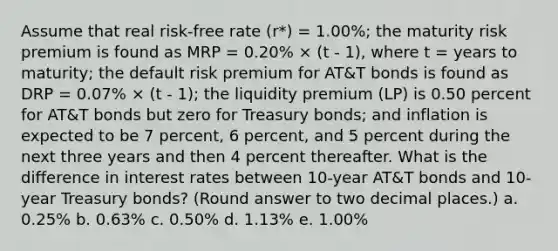 Assume that real risk-free rate (r*) = 1.00%; the maturity risk premium is found as MRP = 0.20% × (t - 1), where t = years to maturity; the default risk premium for AT&T bonds is found as DRP = 0.07% × (t - 1); the liquidity premium (LP) is 0.50 percent for AT&T bonds but zero for Treasury bonds; and inflation is expected to be 7 percent, 6 percent, and 5 percent during the next three years and then 4 percent thereafter. What is the difference in interest rates between 10-year AT&T bonds and 10-year Treasury bonds? (Round answer to two decimal places.) a. 0.25% b. 0.63% c. 0.50% d. 1.13% e. 1.00%