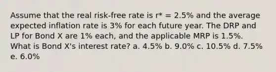 Assume that the real risk-free rate is r* = 2.5% and the average expected inflation rate is 3% for each future year. The DRP and LP for Bond X are 1% each, and the applicable MRP is 1.5%. What is Bond X's interest rate? a. 4.5% b. 9.0% c. 10.5% d. 7.5% e. 6.0%