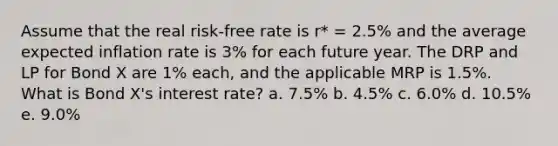 Assume that the real risk-free rate is r* = 2.5% and the average expected inflation rate is 3% for each future year. The DRP and LP for Bond X are 1% each, and the applicable MRP is 1.5%. What is Bond X's interest rate? a. 7.5% b. 4.5% c. 6.0% d. 10.5% e. 9.0%