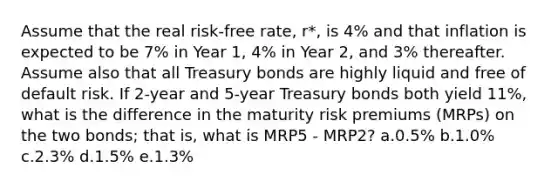 Assume that the real risk-free rate, r*, is 4% and that inflation is expected to be 7% in Year 1, 4% in Year 2, and 3% thereafter. Assume also that all Treasury bonds are highly liquid and free of default risk. If 2-year and 5-year Treasury bonds both yield 11%, what is the difference in the maturity risk premiums (MRPs) on the two bonds; that is, what is MRP5 - MRP2? a.0.5% b.1.0% c.2.3% d.1.5% e.1.3%