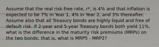 Assume that the real risk-free rate, r*, is 4% and that inflation is expected to be 7% in Year 1, 4% in Year 2, and 3% thereafter. Assume also that all Treasury bonds are highly liquid and free of default risk. If 2-year and 5-year Treasury bonds both yield 11%, what is the difference in the maturity risk premiums (MRPs) on the two bonds; that is, what is MRP5 - MRP2?