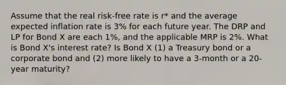 Assume that the real risk-free rate is r* and the average expected inflation rate is 3% for each future year. The DRP and LP for Bond X are each 1%, and the applicable MRP is 2%. What is Bond X's interest rate? Is Bond X (1) a Treasury bond or a corporate bond and (2) more likely to have a 3-month or a 20-year maturity?