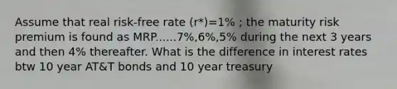 Assume that real risk-free rate (r*)=1% ; the maturity risk premium is found as MRP......7%,6%,5% during the next 3 years and then 4% thereafter. What is the difference in interest rates btw 10 year AT&T bonds and 10 year treasury