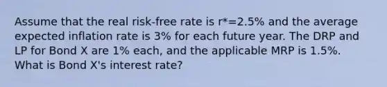 Assume that the real risk-free rate is r*=2.5% and the average expected inflation rate is 3% for each future year. The DRP and LP for Bond X are 1% each, and the applicable MRP is 1.5%. What is Bond X's interest rate?