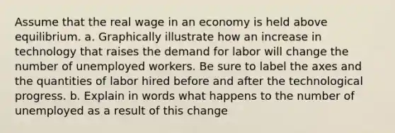 Assume that the real wage in an economy is held above equilibrium. a. Graphically illustrate how an increase in technology that raises the demand for labor will change the number of unemployed workers. Be sure to label the axes and the quantities of labor hired before and after the technological progress. b. Explain in words what happens to the number of unemployed as a result of this change