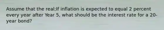 Assume that the real;If inflation is expected to equal 2 percent every year after Year 5, what should be the interest rate for a 20- year bond?