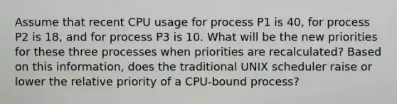 Assume that recent CPU usage for process P1 is 40, for process P2 is 18, and for process P3 is 10. What will be the new priorities for these three processes when priorities are recalculated? Based on this information, does the traditional UNIX scheduler raise or lower the relative priority of a CPU-bound process?