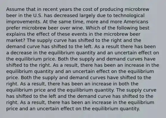 Assume that in recent years the cost of producing microbrew beer in the U.S. has decreased largely due to technological improvements. At the same time, more and more Americans prefer microbrew beer over wine. Which of the following best explains the effect of these events in the microbrew beer market? The supply curve has shifted to the right and the demand curve has shifted to the left. As a result there has been a decrease in the equilibrium quantity and an uncertain effect on the equilibrium price. Both the supply and demand curves have shifted to the right. As a result, there has been an increase in the equilibrium quantity and an uncertain effect on the equilibrium price. Both the supply and demand curves have shifted to the right. As a result, there has been an increase in both the equilibrium price and the equilibrium quantity. The supply curve has shifted to the left and the demand curve has shifted to the right. As a result, there has been an increase in the equilibrium price and an uncertain effect on the equilibrium quantity.