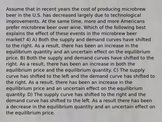 Assume that in recent years the cost of producing microbrew beer in the U.S. has decreased largely due to technological improvements. At the same time, more and more Americans prefer microbrew beer over wine. Which of the following best explains the effect of these events in the microbrew beer market? 4) A) Both the supply and demand curves have shifted to the right. As a result, there has been an increase in the equilibrium quantity and an uncertain effect on the equilibrium price. B) Both the supply and demand curves have shifted to the right. As a result, there has been an increase in both the equilibrium price and the equilibrium quantity. C) The supply curve has shifted to the left and the demand curve has shifted to the right. As a result, there has been an increase in the equilibrium price and an uncertain effect on the equilibrium quantity. D) The supply curve has shifted to the right and the demand curve has shifted to the left. As a result there has been a decrease in the equilibrium quantity and an uncertain effect on the equilibrium price.