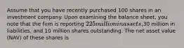 Assume that you have recently purchased 100 shares in an investment company. Upon examining the balance sheet, you note that the firm is reporting 225 million in assets,30 million in liabilities, and 10 million shares outstanding. The net asset value (NAV) of these shares is