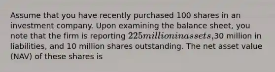 Assume that you have recently purchased 100 shares in an investment company. Upon examining the balance sheet, you note that the firm is reporting 225 million in assets,30 million in liabilities, and 10 million shares outstanding. The net asset value (NAV) of these shares is