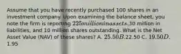 Assume that you have recently purchased 100 shares in an investment company. Upon examining the balance sheet, you note the firm is reporting 225 million in assets,30 million in liabilities, and 10 million shares outstanding. What is the Net Asset Value (NAV) of these shares? A. 25.50 B.22.50 C. 19.50 D.1.95