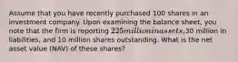 Assume that you have recently purchased 100 shares in an investment company. Upon examining the balance sheet, you note that the firm is reporting 225 million in assets,30 million in liabilities, and 10 million shares outstanding. What is the net asset value (NAV) of these shares?