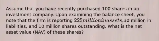 Assume that you have recently purchased 100 shares in an investment company. Upon examining the balance sheet, you note that the firm is reporting 225 million in assets,30 million in liabilities, and 10 million shares outstanding. What is the net asset value (NAV) of these shares?