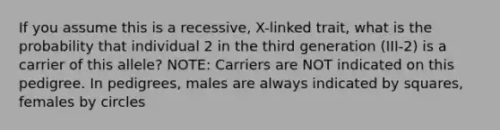 If you assume this is a recessive, X-linked trait, what is the probability that individual 2 in the third generation (III-2) is a carrier of this allele? NOTE: Carriers are NOT indicated on this pedigree. In pedigrees, males are always indicated by squares, females by circles