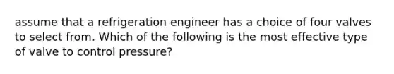 assume that a refrigeration engineer has a choice of four valves to select from. Which of the following is the most effective type of valve to control pressure?