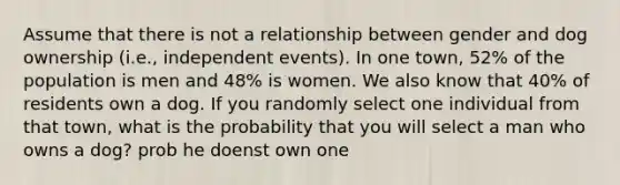 Assume that there is not a relationship between gender and dog ownership (i.e., independent events). In one town, 52% of the population is men and 48% is women. We also know that 40% of residents own a dog. If you randomly select one individual from that town, what is the probability that you will select a man who owns a dog? prob he doenst own one