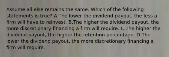 Assume all else remains the same. Which of the following statements is​ true? A.The lower the dividend​ payout, the less a firm will have to reinvest. B.The higher the dividend​ payout, the more discretionary financing a firm will require. C.The higher the dividend​ payout, the higher the retention percentage. D.The lower the dividend​ payout, the more discretionary financing a firm will require.