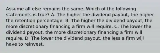 Assume all else remains the same. Which of the following statements is​ true? A. The higher the dividend​ payout, the higher the retention percentage. B. The higher the dividend​ payout, the more discretionary financing a firm will require. C. The lower the dividend​ payout, the more discretionary financing a firm will require. D. The lower the dividend​ payout, the less a firm will have to reinvest.