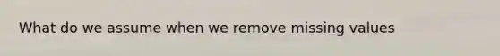 What do we assume when we remove missing values