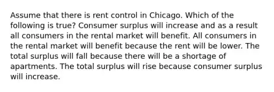 Assume that there is rent control in Chicago. Which of the following is true? Consumer surplus will increase and as a result all consumers in the rental market will benefit. All consumers in the rental market will benefit because the rent will be lower. The total surplus will fall because there will be a shortage of apartments. The total surplus will rise because consumer surplus will increase.