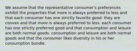 We assume that the representative consumer's preferences exhibit the properties that more is always preferred to less and that each consumer has one strictly favorite good. they are convex and that more is always preferred to less. each consumer has one strictly preferred good and that consumption and leisure are both normal goods. consumption and leisure are both normal goods and that the consumer likes diversity in his or her consumption bundle.