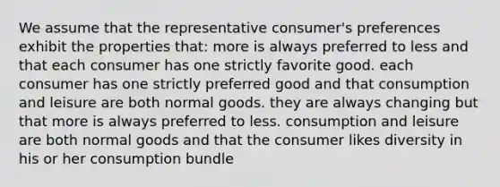 We assume that the representative consumer's preferences exhibit the properties that: more is always preferred to less and that each consumer has one strictly favorite good. each consumer has one strictly preferred good and that consumption and leisure are both normal goods. they are always changing but that more is always preferred to less. consumption and leisure are both normal goods and that the consumer likes diversity in his or her consumption bundle